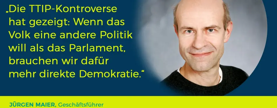 Ein Zitat von Jürgen Maier: "Die TTIP-Kontroverse hat gezeigt: Wenn das Volks eine andere Politik will als das Parlament, brauchen wir dafür mehr direkte Demokratie.".